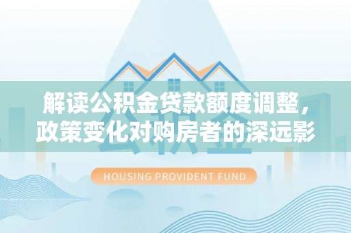 武义解读公积金贷款额度调整，政策变化对购房者的深远影响